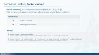 docker commit [OPTIONS] <CONTAINER> [REPOSITORY[:TAG]]
Criar uma nova imagem a partir das alterações de um container existente
Parâmetros
-a Autor da commit
-m Mensagem de commit
Comandos Docker | docker commit
51
$ docker commit meuBancoDeDados
> sha256:37f6ba54d41c106df337d027a7345b582fe5b023aee1ca21c3719915d706b9e8
$ docker commit -a "andrejusti" -m "Container com registros já existentes" meuBancoDeDados
> sha256:393236a4cf00ab1295b07dbe09668b01c741888d502d98e5ccbb544a8abd043a
Exemplo
 