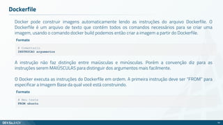 Docker pode construir imagens automaticamente lendo as instruções do arquivo Dockerfile. O
Dockerfile é um arquivo de texto que contém todos os comandos necessários para se criar uma
imagem, usando o comando docker build podemos então criar a imagem a partir do Dockerfile.
Dockerfile
56
# Comentario
INSTRUCAO argumentos
Formato
A instrução não faz distinção entre maiúsculas e minúsculas. Porém a convenção diz para as
instruções serem MAIÚSCULAS para distinguir dos argumentos mais facilmente.
O Docker executa as instruções do Dockerfile em ordem. A primeira instrução deve ser “FROM” para
especificar a Imagem Base da qual você está construindo.
# Meu teste
FROM ubuntu
Formato
 