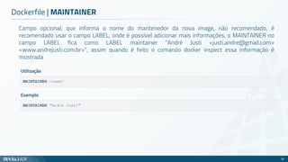 Campo opcional, que informa o nome do mantenedor da nova image, não recomendado, é
recomendado usar o campo LABEL, onde é possível adicionar mais informações, o MAINTAINER no
campo LABEL fica como LABEL maintainer "André Justi <justi.andre@gmail.com>
<www.andrejusti.com.br>", assim quando é feito o comando docker inspect essa informação é
mostrada
Dockerfile | MAINTAINER
58
MAINTAINER <name>
Utilização
MAINTAINER "André Justi"
Exemplo
 