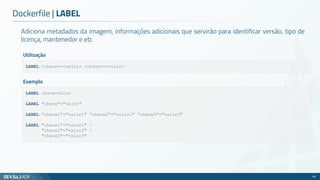 Adiciona metadados da imagem, informações adicionais que servirão para identificar versão, tipo de
licença, mantenedor e etc
Dockerfile | LABEL
59
LABEL <chave>=<valor> <chave>=<valor>
Utilização
LABEL chave=valor
LABEL "chave"="valor"
LABEL "chave1"="valor1" "chave2"="valor2" "chave3"="valor3"
LABEL "chave1"="valor1" 
"chave2"="valor2" 
"chave3"="valor3"
Exemplo
 