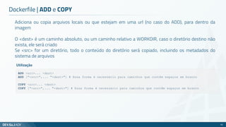 Adiciona ou copia arquivos locais ou que estejam em uma url (no caso do ADD), para dentro da
imagem
O <dest> é um caminho absoluto, ou um caminho relativo a WORKDIR, caso o diretório destino não
exista, ele será criado
Se <src> for um diretório, todo o conteúdo do diretório será copiado, incluindo os metadados do
sistema de arquivos
Dockerfile | ADD e COPY
62
ADD <src>... <dest>
ADD ["<src>",... "<dest>"] # Essa forma é necessário para caminhos que contêm espaços em branco
COPY <src>... <dest>
COPY ["<src>",... "<dest>"] # Essa forma é necessário para caminhos que contêm espaços em branco
Utilização
 