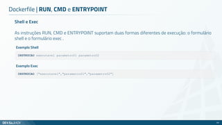 Shell e Exec
As instruções RUN, CMD e ENTRYPOINT suportam duas formas diferentes de execução: o formulário
shell e o formulário exec .
Dockerfile | RUN, CMD e ENTRYPOINT
65
INSTRUCAO executavel parametro01 parametro02
Exemplo Shell
INSTRUCAO ["executavel","parametro01","parametro02"]
Exemplo Exec
 