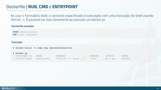 Ao usar o formulário shell, o comando especificado é executado com uma invocação do shell usando
/bin/sh -c. É possível ver isso claramente ao executar um docker ps
Dockerfile | RUN, CMD e ENTRYPOINT
66
FROM ubuntu:trusty
CMD ping localhost
Dockerfile exemplo
$ docker build -t nome:tag caminhoDockerfile
$ docker ps
> CONTAINER ID IMAGE COMMAND CREATED STATUS NAMES
> 52fec6512a86 teste:shell "/bin/sh -c 'ping ..." 7 sec Up 6 sec gifted
Execução
 