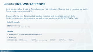 Uma opção melhor é usar o formulário exec nas instruções. Observe que o conteúdo do exec é
formado como uma matriz JSON.
Quando a forma exec da instrução é usada, o comando será executado sem um shell.
OBS: É recomendado sempre usar o formulário exec nas instruções ENTRYPOINT e CMD.
Dockerfile | RUN, CMD e ENTRYPOINT
67
FROM ubuntu:trusty
CMD ["/bin/ping","localhost"]
Dockerfile exemplo
$ docker build -t nome:tag caminhoDockerfile
$ docker ps
CONTAINER ID IMAGE COMMAND CREATED STATUS NAMES
0eab086cbe58 teste:exec "/bin/ping localhost" 12 sec Up 11 sec gallant
Execução
 