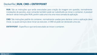 RUN: São as instruções que serão executadas para criação da imagem em questão, normalmente
instalações de pacotes, esse comando também pode ser substituído ao iniciar o container, é possível
declarar várias instruções RUN, porém cada uma cria uma nova camada da aplicação.
CMD: São instruções padrão do container, normalmente usadas para declarar como a aplicação deve
iniciar, ou quais serviços deve iniciar ao executar, o CMD só pode ser declarado uma vez.
ENTRYPOINT : Específica o que será executado ao iniciar o container.
Dockerfile | RUN, CMD e ENTRYPOINT
68
 