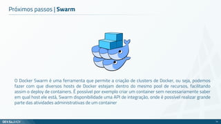 Próximos passos | Swarm
O Docker Swarm é uma ferramenta que permite a criação de clusters de Docker, ou seja, podemos
fazer com que diversos hosts de Docker estejam dentro do mesmo pool de recursos, facilitando
assim o deploy de containers. É possível por exemplo criar um container sem necessariamente saber
em qual host ele está, Swarm disponibilidade uma API de integração, onde é possível realizar grande
parte das atividades administrativas de um container
74
 