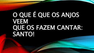 O QUE É QUE OS ANJOS
VEEM
QUE OS FAZEM CANTAR:
SANTO!
 