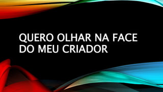 QUERO OLHAR NA FACE
DO MEU CRIADOR
 