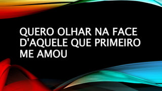 QUERO OLHAR NA FACE
D'AQUELE QUE PRIMEIRO
ME AMOU
 
