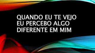 QUANDO EU TE VEJO
EU PERCEBO ALGO
DIFERENTE EM MIM
 