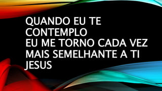 QUANDO EU TE
CONTEMPLO
EU ME TORNO CADA VEZ
MAIS SEMELHANTE A TI
JESUS
 