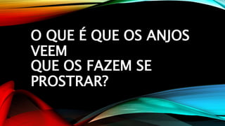 O QUE É QUE OS ANJOS
VEEM
QUE OS FAZEM SE
PROSTRAR?
 