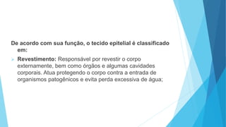 De acordo com sua função, o tecido epitelial é classificado
em:
 Revestimento: Responsável por revestir o corpo
externamente, bem como órgãos e algumas cavidades
corporais. Atua protegendo o corpo contra a entrada de
organismos patogênicos e evita perda excessiva de água;
 