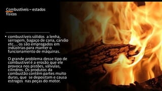 Combustíveis – estados
físicos
• combustíveissólidos a lenha,
serragem, bagaço de cana, carvão
etc.. , os são empregados em
indústrias para manter o
funcionamento de máquinas.
O grande problema desse tipo de
combustível é a erosão que ele
provoca nos pistões, válvulas,
cilindros. Os produtos da
combustão contêm partes muito
duras, que se depositam e causa
estragos nas peças do motor.
 