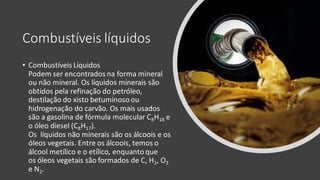 Combustíveis líquidos
• Combustíveis Líquidos
Podem ser encontrados na forma mineral
ou não mineral. Os líquidos minerais são
obtidos pela refinação do petróleo,
destilação do xisto betuminoso ou
hidrogenação do carvão. Os mais usados
são a gasolina de fórmula molecular C8H18 e
o óleo diesel (C8H17).
Os líquidos não minerais são os álcoois e os
óleos vegetais. Entre os álcoois, temos o
álcool metílico e o etílico, enquanto que
os óleos vegetais são formados de C, H2, O2
e N2.
 