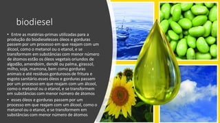 biodiesel
• Entre as matérias-primas utilizadas para a
produção do biodieselesses óleos e gorduras
passem por um processo em que reajam com um
álcool, como o metanol ou o etanol, e se
transformem em substâncias com menor número
de átomos estão os óleos vegetais oriundos de
algodão, amendoim, dendê ou palma, girassol,
milho, soja, mamona, bem como gorduras
animais e até resíduos gordurosos de fritura e
esgoto sanitário.esses óleos e gorduras passem
por um processo em que reajam com um álcool,
como o metanol ou o etanol, e se transformem
em substâncias com menor número de átomos
• esses óleos e gorduras passem por um
processo em que reajam com um álcool, como o
metanol ou o etanol, e se transformem em
substâncias com menor número de átomos
 
