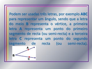 Podem ser usadas três letras, por exemplo ABC para representar um ângulo, sendo que a letra do meio B representa o vértice, a primeira letra A representa um ponto do primeiro segmento de recta (ou semi-recta) e a terceira letra C representa um ponto do segundo segmento de recta (ou semi-recta).