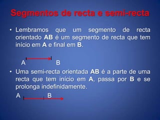 Segmentos de recta e semi-rectaLembramos que um segmento de recta orientado AB é um segmento de recta que tem início em A e final em B.      A                  BUma semi-recta orientada AB é a parte de uma recta que tem início em A, passa por B e se prolonga indefinidamente.    A                B