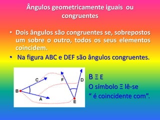 Ângulos geometricamente iguais  ou congruentesDois ângulos são congruentes se, sobrepostos um sobre o outro, todos os seus elementos coincidem. Na figura ABC e DEF são ângulos congruentes.B Ξ E                                                   O símbolo Ξ lê-se                                                  “ é coincidente com”.