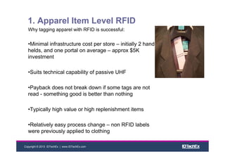 Copyright © 2013 IDTechEx | www.IDTechEx.com
1. Apparel Item Level RFID
Why tagging apparel with RFID is successful:
•Minimal infrastructure cost per store – initially 2 hand
helds, and one portal on average – approx $5K
investment
•Suits technical capability of passive UHF
•Payback does not break down if some tags are not
read - something good is better than nothing
•Typically high value or high replenishment items
•Relatively easy process change – non RFID labels
were previously applied to clothing
 