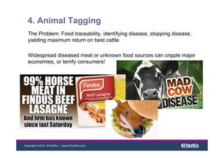 Copyright © 2013 IDTechEx | www.IDTechEx.com
4. Animal Tagging
The Problem: Food traceability, identifying disease, stopping disease,
yielding maximum return on best cattle
Widespread diseased meat or unknown food sources can cripple major
economies, or terrify consumers!
 