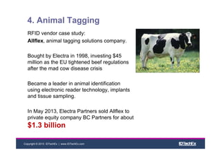 Copyright © 2013 IDTechEx | www.IDTechEx.com
4. Animal Tagging
RFID vendor case study:
Allflex, animal tagging solutions company.
Bought by Electra in 1998, investing $45
million as the EU tightened beef regulations
after the mad cow disease crisis
Became a leader in animal identification
using electronic reader technology, implants
and tissue sampling.
In May 2013, Electra Partners sold Allflex to
private equity company BC Partners for about
$1.3 billion
 