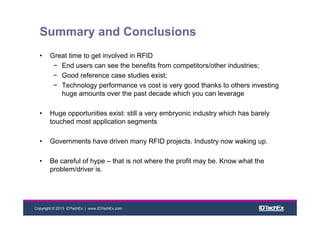 Copyright © 2013 IDTechEx | www.IDTechEx.com
Summary and Conclusions
• Great time to get involved in RFID
− End users can see the benefits from competitors/other industries;
− Good reference case studies exist;
− Technology performance vs cost is very good thanks to others investing
huge amounts over the past decade which you can leverage
• Huge opportunities exist: still a very embryonic industry which has barely
touched most application segments
• Governments have driven many RFID projects. Industry now waking up.
• Be careful of hype – that is not where the profit may be. Know what the
problem/driver is.
 