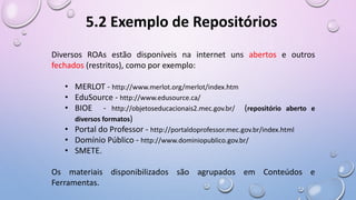 Diversos ROAs estão disponíveis na internet uns abertos e outros
fechados (restritos), como por exemplo:
• MERLOT - http://www.merlot.org/merlot/index.htm
• EduSource - http://www.edusource.ca/
• BIOE - http://objetoseducacionais2.mec.gov.br/ (repositório aberto e
diversos formatos)
• Portal do Professor - http://portaldoprofessor.mec.gov.br/index.html
• Domínio Público - http://www.dominiopublico.gov.br/
• SMETE.
Os materiais disponibilizados são agrupados em Conteúdos e
Ferramentas.
5.2 Exemplo de Repositórios
 