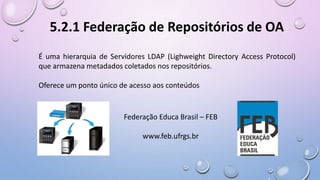 5.2.1 Federação de Repositórios de OA
É uma hierarquia de Servidores LDAP (Lighweight Directory Access Protocol)
que armazena metadados coletados nos repositórios.
Oferece um ponto único de acesso aos conteúdos
Federação Educa Brasil – FEB
www.feb.ufrgs.br
 