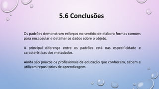 Os padrões demonstram esforços no sentido de elabora formas comuns
para encapsular e detalhar os dados sobre o objeto.
A principal diferença entre os padrões está nas especificidade e
características dos metadados.
Ainda são poucos os profissionais da educação que conhecem, sabem e
utilizam repositórios de aprendizagem.
5.6 Conclusões
 