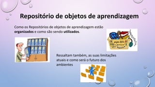 Repositório de objetos de aprendizagem
Como os Repositórios de objetos de aprendizagem estão
organizados e como são sendo utilizados.
Ressaltam também, as suas limitações
atuais e como será o futuro dos
ambientes
 