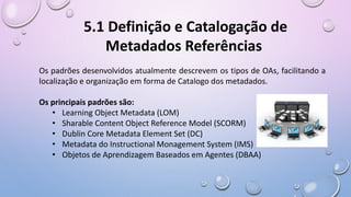 Os padrões desenvolvidos atualmente descrevem os tipos de OAs, facilitando a
localização e organização em forma de Catalogo dos metadados.
Os principais padrões são:
• Learning Object Metadata (LOM)
• Sharable Content Object Reference Model (SCORM)
• Dublin Core Metadata Element Set (DC)
• Metadata do Instructional Monagement System (IMS)
• Objetos de Aprendizagem Baseados em Agentes (DBAA)
5.1 Definição e Catalogação de
Metadados Referências
 