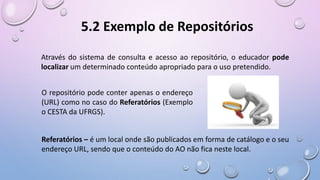 5.2 Exemplo de Repositórios
Através do sistema de consulta e acesso ao repositório, o educador pode
localizar um determinado conteúdo apropriado para o uso pretendido.
O repositório pode conter apenas o endereço
(URL) como no caso do Referatórios (Exemplo
o CESTA da UFRGS).
Referatórios – é um local onde são publicados em forma de catálogo e o seu
endereço URL, sendo que o conteúdo do AO não fica neste local.
 
