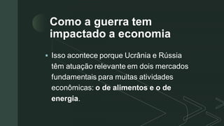 z
Como a guerra tem
impactado a economia
▪ Isso acontece porque Ucrânia e Rússia
têm atuação relevante em dois mercados
fundamentais para muitas atividades
econômicas: o de alimentos e o de
energia.
 