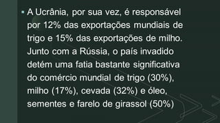 z
▪ A Ucrânia, por sua vez, é responsável
por 12% das exportações mundiais de
trigo e 15% das exportações de milho.
Junto com a Rússia, o país invadido
detém uma fatia bastante significativa
do comércio mundial de trigo (30%),
milho (17%), cevada (32%) e óleo,
sementes e farelo de girassol (50%)
 