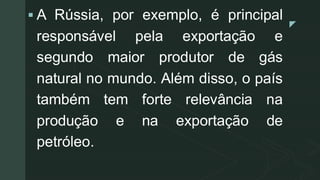 z
▪ A Rússia, por exemplo, é principal
responsável pela exportação e
segundo maior produtor de gás
natural no mundo. Além disso, o país
também tem forte relevância na
produção e na exportação de
petróleo.
 