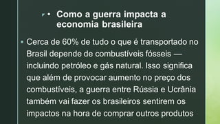 z • Como a guerra impacta a
economia brasileira
▪ Cerca de 60% de tudo o que é transportado no
Brasil depende de combustíveis fósseis —
incluindo petróleo e gás natural. Isso significa
que além de provocar aumento no preço dos
combustíveis, a guerra entre Rússia e Ucrânia
também vai fazer os brasileiros sentirem os
impactos na hora de comprar outros produtos
 