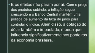 ▪ E os efeitos não param por aí. Com o preço
dos produtos subindo, a inflação segue
crescendo e o Banco Central mantém uma
política de aumento da taxa de juros para
controlar o índice. Além disso, a cotação do
dólar também é impactada, moeda que
influencia significativamente nos ponteiros
da economia brasileira.
 