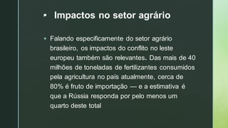 z
• Impactos no setor agrário
▪ Falando especificamente do setor agrário
brasileiro, os impactos do conflito no leste
europeu também são relevantes. Das mais de 40
milhões de toneladas de fertilizantes consumidos
pela agricultura no país atualmente, cerca de
80% é fruto de importação — e a estimativa é
que a Rússia responda por pelo menos um
quarto deste total
 