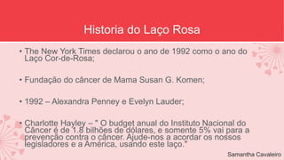 Historia do Laço Rosa 
• The New York Times declarou o ano de 1992 como o ano do 
Laço Cor-de-Rosa; 
• Fundação do câncer de Mama Susan G. Komen; 
• 1992 – Alexandra Penney e Evelyn Lauder; 
• Charlotte Hayley – " O budget anual do Instituto Nacional do 
Câncer é de 1.8 bilhões de dólares, e somente 5% vai para a 
prevenção contra o câncer. Ajude-nos a acordar os nossos 
legisladores e a América, usando este laço." 
Samantha Cavaleiro 
 