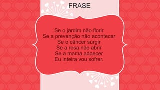 FRASE 
Se o jardim não florir 
Se a prevenção não acontecer 
Se o câncer surgir 
Se a rosa não abrir 
Se a mama adoecer 
Eu inteira vou sofrer. 
 