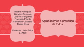 Agradecemos a presença 
de todos. 
Beatriz Rodrigues 
Caroline Simonato 
Daienne Gonçalves 
Francielle Priscila 
Samantha Cavaleiro 
Thaise Alves 
Professor : Luiz Felipe 
ETAT08 
