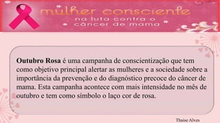 Outubro Rosa é uma campanha de conscientização que tem 
como objetivo principal alertar as mulheres e a sociedade sobre a 
importância da prevenção e do diagnóstico precoce do câncer de 
mama. Esta campanha acontece com mais intensidade no mês de 
outubro e tem como símbolo o laço cor de rosa. 
Thaise Alves 
 