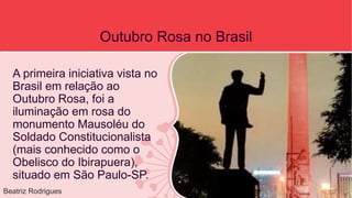 Outubro Rosa no Brasil 
A primeira iniciativa vista no 
Brasil em relação ao 
Outubro Rosa, foi a 
iluminação em rosa do 
monumento Mausoléu do 
Soldado Constitucionalista 
(mais conhecido como o 
Obelisco do Ibirapuera), 
situado em São Paulo-SP. 
Beatriz Rodrigues 
 