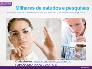Uma história de sucesso



                          Milhares de estudos e pesquisas
            feitos com mais de 27 mil consumidores que avaliam a qualidade dos nossos produtos




                          Cadastre-se: www.somosbelcorp.com.br
                          Patrocinador: Ivone – cód. 586
                                                                                                 10
 