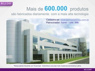 Uma história de sucesso




                                           Mais de 600.000 produtos
                     são fabricados diariamente com a mais alta tecnologia
                                                                      Cadastre-se: www.somosbelcorp.com.br
                                                                      Patrocinador: Ivone – cód. 586




                          *Nossa planta industrial, em Tocancipá - Colombia,é uma das mais modernas da América Latina.

                                                                                                                         12
 