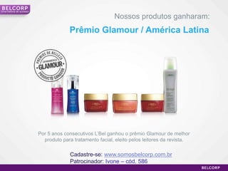 Uma história de sucesso

                                                           Nossos produtos ganharam:
                                       Prêmio Glamour / América Latina




                          Por 5 anos consecutivos L’Bel ganhou o prêmio Glamour de melhor
                            produto para tratamento facial, eleito pelos leitores da revista.

                                        Cadastre-se: www.somosbelcorp.com.br
                                        Patrocinador: Ivone – cód. 586
                                                                                                20
 