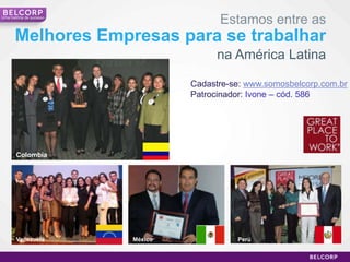 Uma história de sucesso
                                         Estamos entre as
       Melhores Empresas para se trabalhar
                                         na América Latina

                                   Cadastre-se: www.somosbelcorp.com.br
                                   Patrocinador: Ivone – cód. 586




       Colombia




       Venezuela          México             Perú


                                                                    21
 