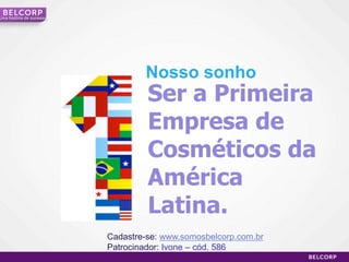 Uma história de sucesso




                                  Nosso sonho
                                   Ser a Primeira
                                   Empresa de
                                   Cosméticos da
                                   América
                                   Latina.
                          Cadastre-se: www.somosbelcorp.com.br
                          Patrocinador: Ivone – cód. 586
                                                                 29
 