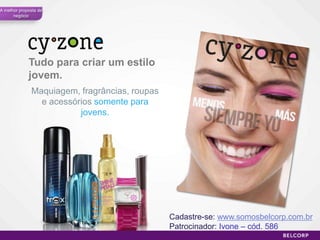 A melhor proposta de
      negócio




             Tudo para criar um estilo
             jovem.
              Maquiagem, fragrâncias, roupas
                e acessórios somente para
                         jovens.




                                               Cadastre-se: www.somosbelcorp.com.br
                                               Patrocinador: Ivone – cód. 586
                                                                                 47
 
